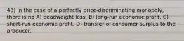 43) In the case of a perfectly price-discriminating monopoly, there is no A) deadweight loss. B) long-run economic profit. C) short-run economic profit. D) transfer of consumer surplus to the producer.