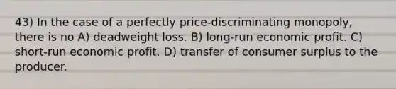 43) In the case of a perfectly price-discriminating monopoly, there is no A) deadweight loss. B) long-run economic profit. C) short-run economic profit. D) transfer of consumer surplus to the producer.