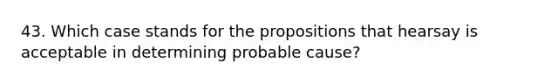 43. Which case stands for the propositions that hearsay is acceptable in determining probable cause?