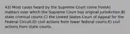 43) Most cases heard by the Supreme Court come fromA) matters over which the Supreme Court has original jurisdiction.B) state criminal courts.C) the United States Court of Appeal for the Federal Circuit.D) civil actions from lower federal courts.E) civil actions from state courts.