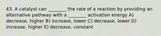 43. A catalyst can ________ the rate of a reaction by providing an alternative pathway with a ________ activation energy A) decrease, higher B) increase, lower C) decrease, lower D) increase, higher E) decrease, constant