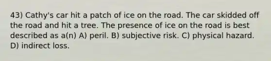 43) Cathy's car hit a patch of ice on the road. The car skidded off the road and hit a tree. The presence of ice on the road is best described as a(n) A) peril. B) subjective risk. C) physical hazard. D) indirect loss.