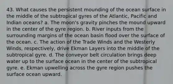 43. What causes the persistent mounding of the ocean surface in the middle of the subtropical gyres of the Atlantic, Pacific and Indian oceans? a. The moon's gravity pinches the mound upward in the center of the gyre region. b. River inputs from the surrounding margins of the ocean basin flood over the surface of the ocean. c. The action of the Trade Winds and the Westerly Winds, respectively, drive Ekman Layers into the middle of the subtropical gyre. d. The conveyor belt circulation brings deep water up to the surface ocean in the center of the subtropical gyre. e. Ekman upwelling across the gyre region pushes the surface ocean upward.