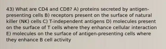 43) What are CD4 and CD8? A) proteins secreted by antigen-presenting cells B) receptors present on the surface of natural killer (NK) cells C) T-independent antigens D) molecules present on the surface of T cells where they enhance cellular interaction E) molecules on the surface of antigen-presenting cells where they enhance B cell activity