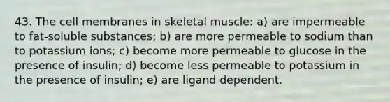 43. The cell membranes in skeletal muscle: a) are impermeable to fat-soluble substances; b) are more permeable to sodium than to potassium ions; c) become more permeable to glucose in the presence of insulin; d) become less permeable to potassium in the presence of insulin; e) are ligand dependent.