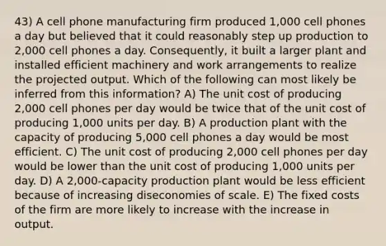 43) A cell phone manufacturing firm produced 1,000 cell phones a day but believed that it could reasonably step up production to 2,000 cell phones a day. Consequently, it built a larger plant and installed efficient machinery and work arrangements to realize the projected output. Which of the following can most likely be inferred from this information? A) The unit cost of producing 2,000 cell phones per day would be twice that of the unit cost of producing 1,000 units per day. B) A production plant with the capacity of producing 5,000 cell phones a day would be most efficient. C) The unit cost of producing 2,000 cell phones per day would be lower than the unit cost of producing 1,000 units per day. D) A 2,000-capacity production plant would be less efficient because of increasing diseconomies of scale. E) The fixed costs of the firm are more likely to increase with the increase in output.