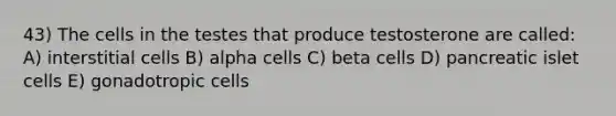 43) The cells in the testes that produce testosterone are called: A) interstitial cells B) alpha cells C) beta cells D) pancreatic islet cells E) gonadotropic cells