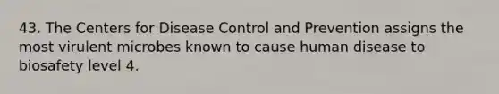 43. The Centers for Disease Control and Prevention assigns the most virulent microbes known to cause human disease to biosafety level 4.