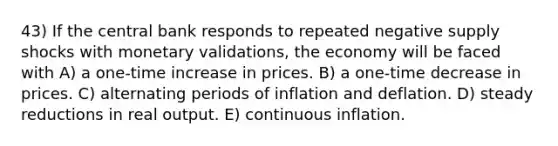 43) If the central bank responds to repeated negative supply shocks with monetary validations, the economy will be faced with A) a one-time increase in prices. B) a one-time decrease in prices. C) alternating periods of inflation and deflation. D) steady reductions in real output. E) continuous inflation.