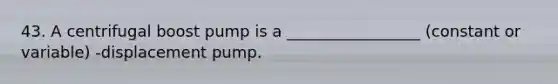 43. A centrifugal boost pump is a _________________ (constant or variable) -displacement pump.