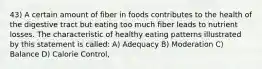 43) A certain amount of fiber in foods contributes to the health of the digestive tract but eating too much fiber leads to nutrient losses. The characteristic of healthy eating patterns illustrated by this statement is called: A) Adequacy B) Moderation C) Balance D) Calorie Control,