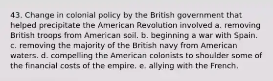 43. Change in colonial policy by the British government that helped precipitate the American Revolution involved a. removing British troops from American soil. b. beginning a war with Spain. c. removing the majority of the British navy from American waters. d. compelling the American colonists to shoulder some of the financial costs of the empire. e. allying with the French.