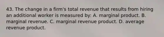 43. The change in a firm's total revenue that results from hiring an additional worker is measured by: A. marginal product. B. marginal revenue. C. marginal revenue product. D. average revenue product.