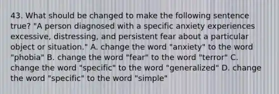 43. What should be changed to make the following sentence true? "A person diagnosed with a specific anxiety experiences excessive, distressing, and persistent fear about a particular object or situation." A. change the word "anxiety" to the word "phobia" B. change the word "fear" to the word "terror" C. change the word "specific" to the word "generalized" D. change the word "specific" to the word "simple"