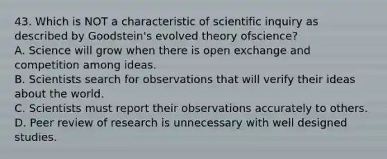 43. Which is NOT a characteristic of scientific inquiry as described by Goodstein's evolved theory ofscience? A. Science will grow when there is open exchange and competition among ideas. B. Scientists search for observations that will verify their ideas about the world. C. Scientists must report their observations accurately to others. D. Peer review of research is unnecessary with well designed studies.