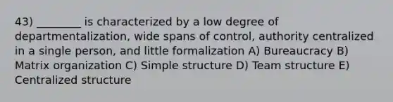 43) ________ is characterized by a low degree of departmentalization, wide spans of control, authority centralized in a single person, and little formalization A) Bureaucracy B) Matrix organization C) Simple structure D) Team structure E) Centralized structure