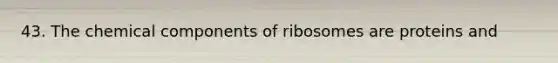 43. The chemical components of ribosomes are proteins and