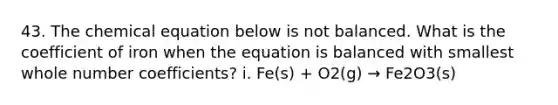 43. The chemical equation below is not balanced. What is the coefficient of iron when the equation is balanced with smallest whole number coefficients? i. Fe(s) + O2(g) → Fe2O3(s)