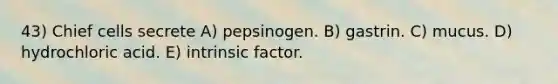 43) Chief cells secrete A) pepsinogen. B) gastrin. C) mucus. D) hydrochloric acid. E) intrinsic factor.