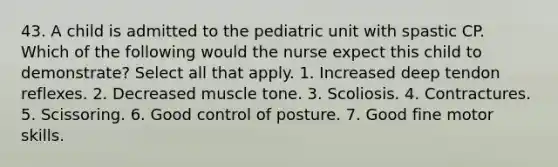 43. A child is admitted to the pediatric unit with spastic CP. Which of the following would the nurse expect this child to demonstrate? Select all that apply. 1. Increased deep tendon reflexes. 2. Decreased muscle tone. 3. Scoliosis. 4. Contractures. 5. Scissoring. 6. Good control of posture. 7. Good fine motor skills.