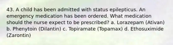 43. A child has been admitted with status epilepticus. An emergency medication has been ordered. What medication should the nurse expect to be prescribed? a. Lorazepam (Ativan) b. Phenytoin (Dilantin) c. Topiramate (Topamax) d. Ethosuximide (Zarontin)