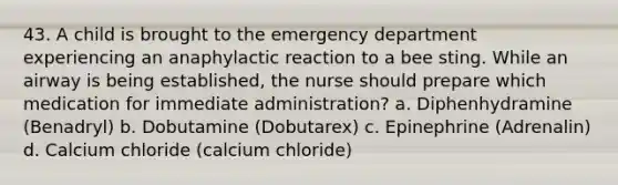 43. A child is brought to the emergency department experiencing an anaphylactic reaction to a bee sting. While an airway is being established, the nurse should prepare which medication for immediate administration? a. Diphenhydramine (Benadryl) b. Dobutamine (Dobutarex) c. Epinephrine (Adrenalin) d. Calcium chloride (calcium chloride)