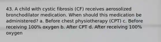 43. A child with cystic fibrosis (CF) receives aerosolized bronchodilator medication. When should this medication be administered? a. Before chest physiotherapy (CPT) c. Before receiving 100% oxygen b. After CPT d. After receiving 100% oxygen