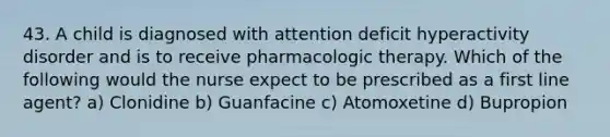 43. A child is diagnosed with attention deficit hyperactivity disorder and is to receive pharmacologic therapy. Which of the following would the nurse expect to be prescribed as a first line agent? a) Clonidine b) Guanfacine c) Atomoxetine d) Bupropion