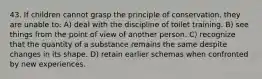 43. If children cannot grasp the principle of conservation, they are unable to: A) deal with the discipline of toilet training. B) see things from the point of view of another person. C) recognize that the quantity of a substance remains the same despite changes in its shape. D) retain earlier schemas when confronted by new experiences.