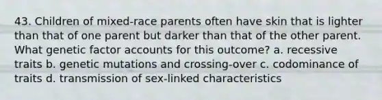 43. Children of mixed-race parents often have skin that is lighter than that of one parent but darker than that of the other parent. What genetic factor accounts for this outcome? a. recessive traits b. genetic mutations and crossing-over c. codominance of traits d. transmission of sex-linked characteristics