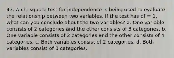 43. A chi-square test for independence is being used to evaluate the relationship between two variables. If the test has df = 1, what can you conclude about the two variables? a. One variable consists of 2 categories and the other consists of 3 categories. b. One variable consists of 2 categories and the other consists of 4 categories. c. Both variables consist of 2 categories. d. Both variables consist of 3 categories.