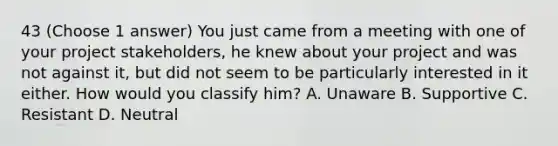 43 (Choose 1 answer) You just came from a meeting with one of your project stakeholders, he knew about your project and was not against it, but did not seem to be particularly interested in it either. How would you classify him? A. Unaware B. Supportive C. Resistant D. Neutral