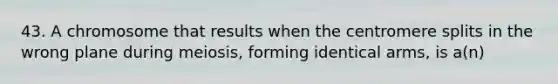 43. A chromosome that results when the centromere splits in the wrong plane during meiosis, forming identical arms, is a(n)