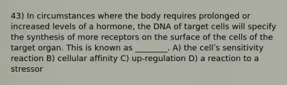 43) In circumstances where the body requires prolonged or increased levels of a hormone, the DNA of target cells will specify the synthesis of more receptors on the surface of the cells of the target organ. This is known as ________. A) the cellʹs sensitivity reaction B) cellular affinity C) up-regulation D) a reaction to a stressor