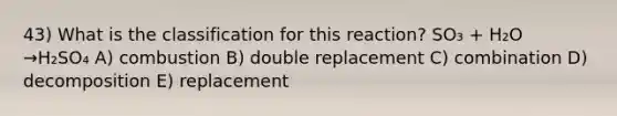 43) What is the classification for this reaction? SO₃ + H₂O →H₂SO₄ A) combustion B) double replacement C) combination D) decomposition E) replacement