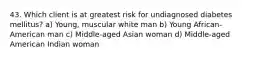 43. Which client is at greatest risk for undiagnosed diabetes mellitus? a) Young, muscular white man b) Young African-American man c) Middle-aged Asian woman d) Middle-aged American Indian woman