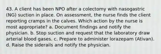 43. A client has been NPO after a colectomy with nasogastric (NG) suction in place. On assessment, the nurse finds the client reporting cramps in the calves. Which action by the nurse is most appropriate? a. Document findings and notify the physician. b. Stop suction and request that the laboratory draw arterial blood gases. c. Prepare to administer lorazepam (Ativan). d. Raise the siderails and notify the physician.