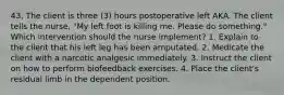 43. The client is three (3) hours postoperative left AKA. The client tells the nurse, "My left foot is killing me. Please do something." Which intervention should the nurse implement? 1. Explain to the client that his left leg has been amputated. 2. Medicate the client with a narcotic analgesic immediately. 3. Instruct the client on how to perform biofeedback exercises. 4. Place the client's residual limb in the dependent position.