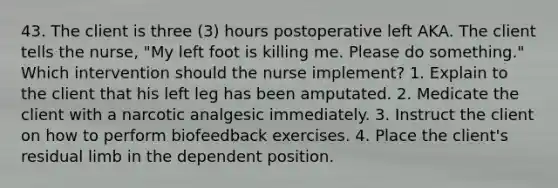 43. The client is three (3) hours postoperative left AKA. The client tells the nurse, "My left foot is killing me. Please do something." Which intervention should the nurse implement? 1. Explain to the client that his left leg has been amputated. 2. Medicate the client with a narcotic analgesic immediately. 3. Instruct the client on how to perform biofeedback exercises. 4. Place the client's residual limb in the dependent position.