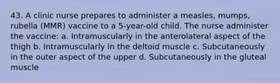 43. A clinic nurse prepares to administer a measles, mumps, rubella (MMR) vaccine to a 5-year-old child. The nurse administer the vaccine: a. Intramuscularly in the anterolateral aspect of the thigh b. Intramuscularly in the deltoid muscle c. Subcutaneously in the outer aspect of the upper d. Subcutaneously in the gluteal muscle