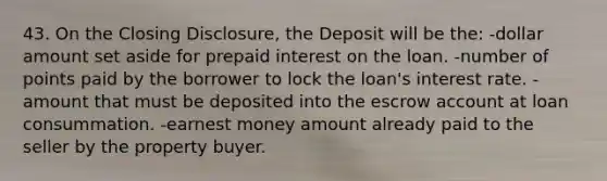 43. On the Closing Disclosure, the Deposit will be the: -dollar amount set aside for prepaid interest on the loan. -number of points paid by the borrower to lock the loan's interest rate. -amount that must be deposited into the escrow account at loan consummation. -earnest money amount already paid to the seller by the property buyer.