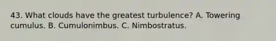 43. What clouds have the greatest turbulence? A. Towering cumulus. B. Cumulonimbus. C. Nimbostratus.