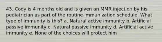 43. Cody is 4 months old and is given an MMR injection by his pediatrician as part of the routine immunization schedule. What type of immunity is this? a. Natural active immunity b. Artificial passive immunity c. Natural passive immunity d. Artificial active immunity e. None of the choices will protect him