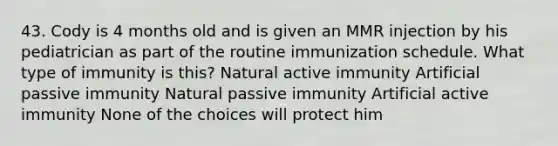 43. Cody is 4 months old and is given an MMR injection by his pediatrician as part of the routine immunization schedule. What type of immunity is this? Natural active immunity Artificial passive immunity Natural passive immunity Artificial active immunity None of the choices will protect him