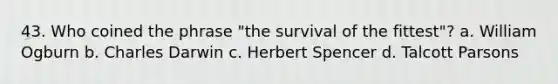 43. Who coined the phrase "the survival of the fittest"? a. William Ogburn b. Charles Darwin c. Herbert Spencer d. Talcott Parsons