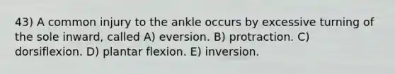 43) A common injury to the ankle occurs by excessive turning of the sole inward, called A) eversion. B) protraction. C) dorsiflexion. D) plantar flexion. E) inversion.