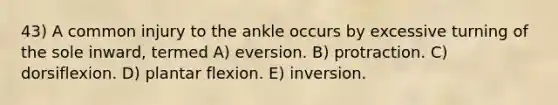 43) A common injury to the ankle occurs by excessive turning of the sole inward, termed A) eversion. B) protraction. C) dorsiflexion. D) plantar flexion. E) inversion.