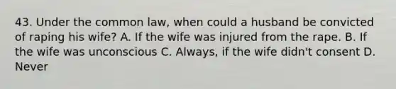 43. Under the common law, when could a husband be convicted of raping his wife? A. If the wife was injured from the rape. B. If the wife was unconscious C. Always, if the wife didn't consent D. Never