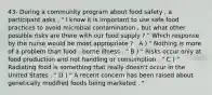 43- During a community program about food safety , a participant asks , " I know it is important to use safe food practices to avoid microbial contamination , but what other possible risks are there with our food supply ? " Which response by the nurse would be most appropriate ? . A ) " Nothing is more of a problem than food - borne illness . " B ) " Risks occur only at food production and not handling or consumption . " C ) " Radiating food is something that really doesn't occur in the United States . " D ) " A recent concern has been raised about genetically modified foods being marketed . "