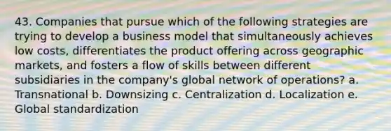 43. Companies that pursue which of the following strategies are trying to develop a business model that simultaneously achieves low costs, differentiates the product offering across geographic markets, and fosters a flow of skills between different subsidiaries in the company's global network of operations? a. Transnational b. Downsizing c. Centralization d. Localization e. Global standardization